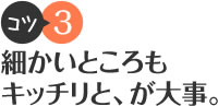 コツ3 細かいところもキッチリと、が大事。