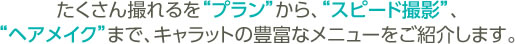 たくさん撮れるを“プラン”から、“スピード撮影”、“ヘアメイク”まで、キャラットの豊富なメニューをご紹介します。