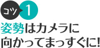 コツ1 姿勢はカメラに向かってまっすぐに！