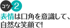 コツ2 表情は口角を意識して、自然な笑顔で！