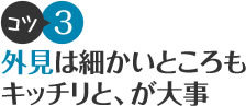 コツ3 外見は細かいところもキッチリと、が大事