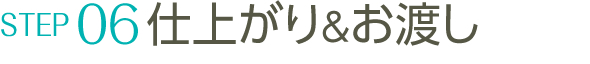 STEP06 仕上がり&お渡し