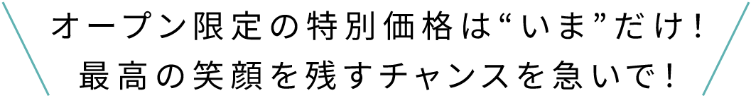 オープン限定の特別価格は“いま”だけ！最高の笑顔を残すチャンスを急いで！