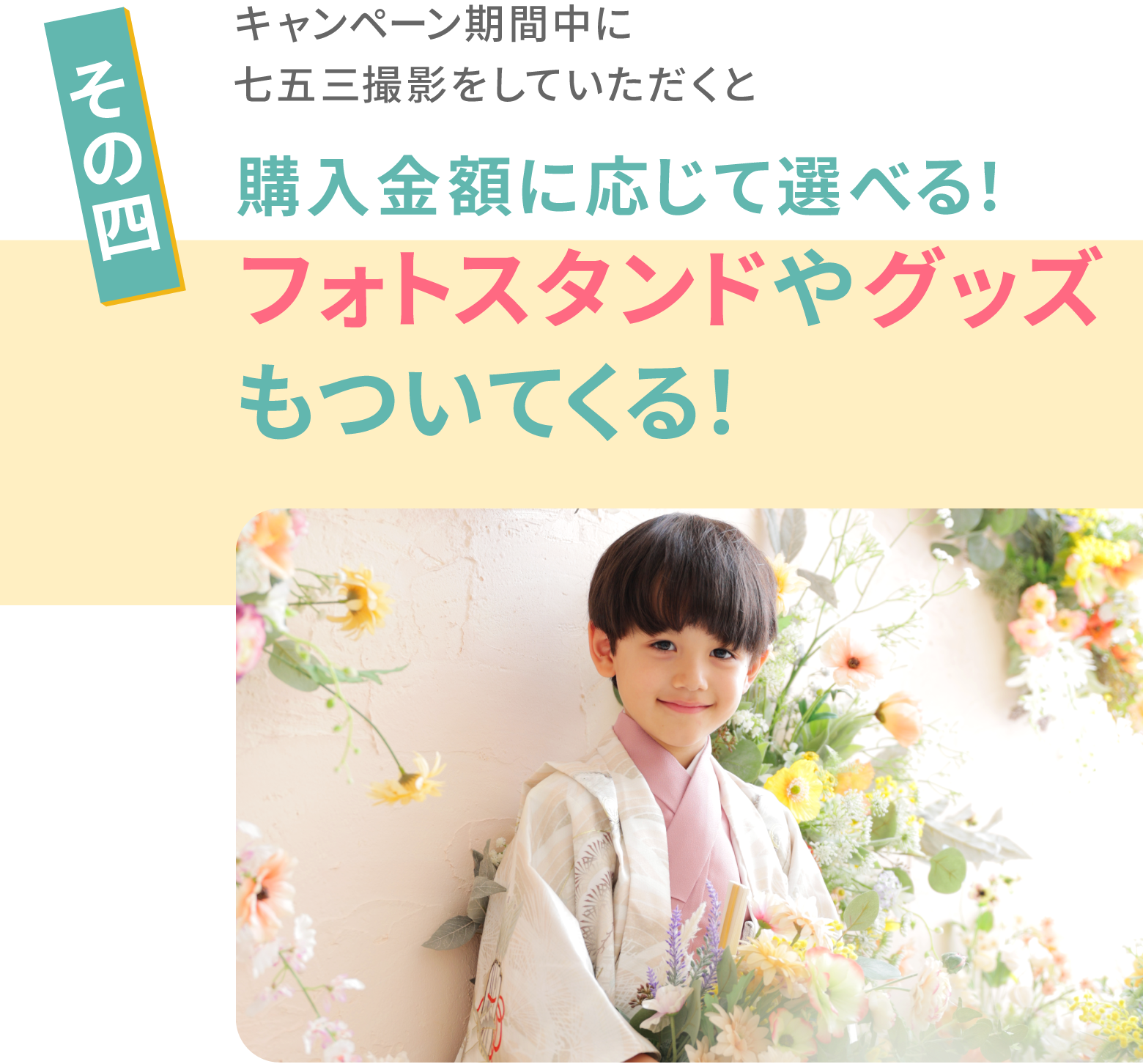 その４　キャンペーン期間中に七五三撮影をしていただくと購入金額に応じて選べる！フォトスタンドやグッズ
もついてくる！