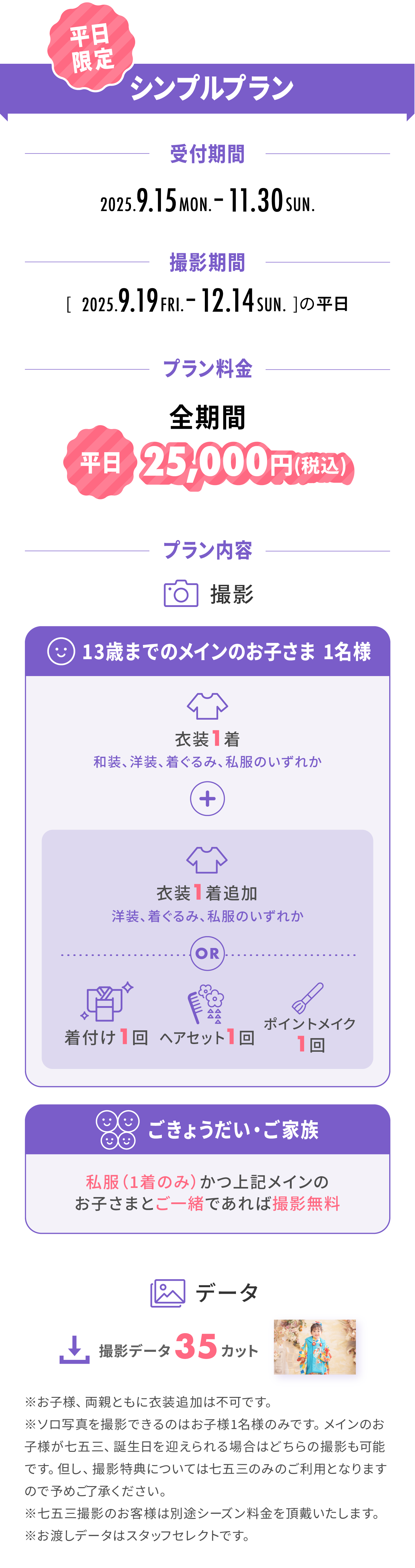 平日限定『シンプルプラン』：受付期間は9.15Mon.〜11:30Sun.。撮影期間は9.19Fri.〜12.14Sun.。プラン料金は全期間[平日]25,000円(税別)。プラン内容は＜13歳までのメインのお子さま1名様：衣装1着 ＋ [ (衣装1着) or (着付け1回・ヘアセット1回・ポイントメイク1回) ]＞＜ごきょうだい・ご家族：私服(1着のみ)かつ上記メインのお子さまとご一緒であれば撮影無料＞＜撮影データ：35カット＞※衣装追加は不可。※ソロ撮影はメインのお子さま1名様のみ。※お渡しデータはスタッフセレクト。
