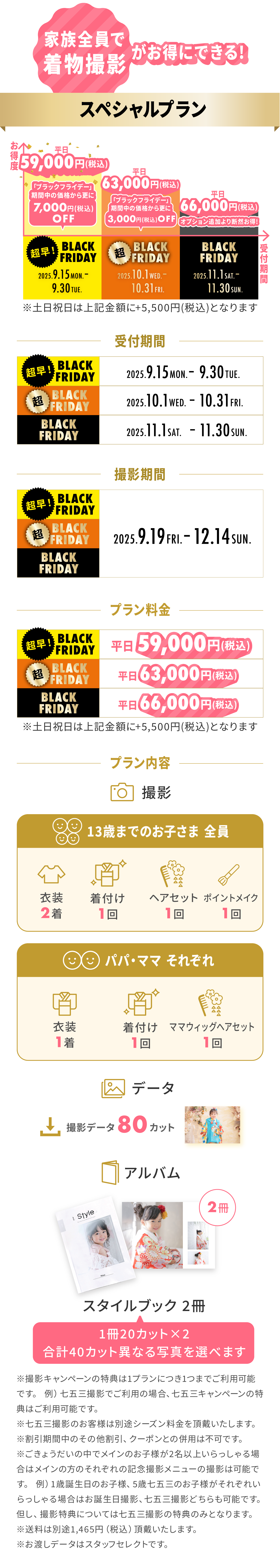 家族全員で着物撮影がお得にできる！『スペシャルプラン』：＜超早！BLACK FRIDAY＞受付期間9.15Mon.〜9.30Tue.なら平日59,000円(税込)！＜超BLACK FRIDAY＞受付期間10.1Wed.〜10.31Fri.なら平日63,000円(税込)！＜BLACK FRIDAY＞受付期間11.1Sat.〜11.30Sun.なら平日66,000円(税込)！※全期間、土日祝日は＋5,500円(税込)。※全期間、撮影は9.19Fri.〜12.14Sun.。プラン内容は、＜13歳までのお子さま全員：衣装2着・着付け1回・ヘアセット1回・ポイントメイク1回＞＜パパ・ママそれぞれ：衣装1着・着付け1回・ママウィッグヘアセット1回＞＜撮影データ：80カット＞＜アルバム：スタイルブック2冊（40カット）＞※お渡しデータはスタッフセレクトです。※送料は別途1,465円(税込)かかります。※その他の割引・クーポンとの併用不可。※七五三撮影は別途シーズン料金要。