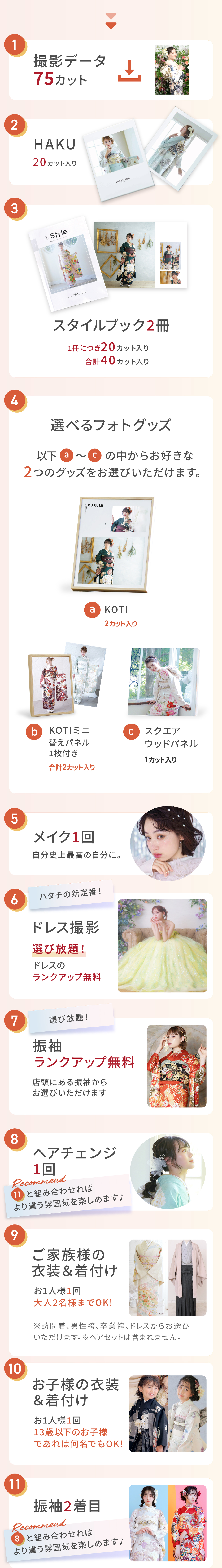 １）撮影データ　２）HAKU　３）スタイルブック2冊　４）２つ選べるフォトグッズ　５）メイク　６）ドレス撮影　７）振袖ランクアップ無料　８）ヘアチェンジ　９）ご家族の衣装着付け　１０）お子様の衣装着付け　１１）振袖２着目